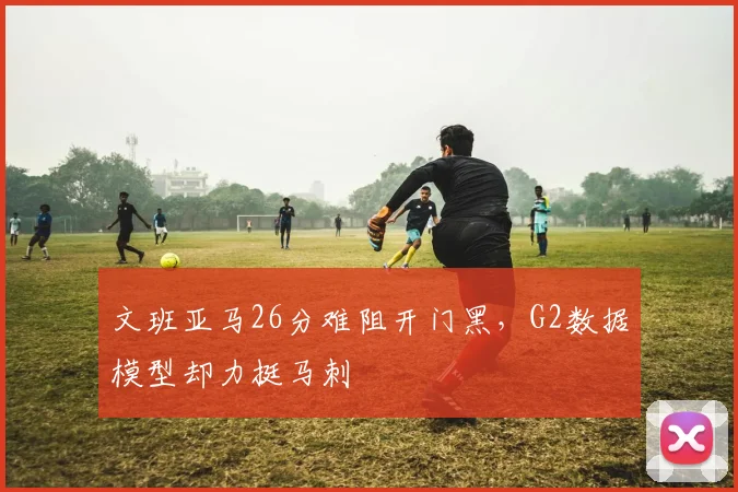 文班亚马26分难阻开门黑,G2数据模型却力挺马刺