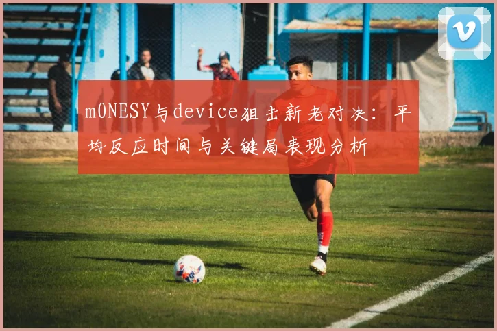 m0NESY与device狙击新老对决:平均反应时间与关键局表现分析