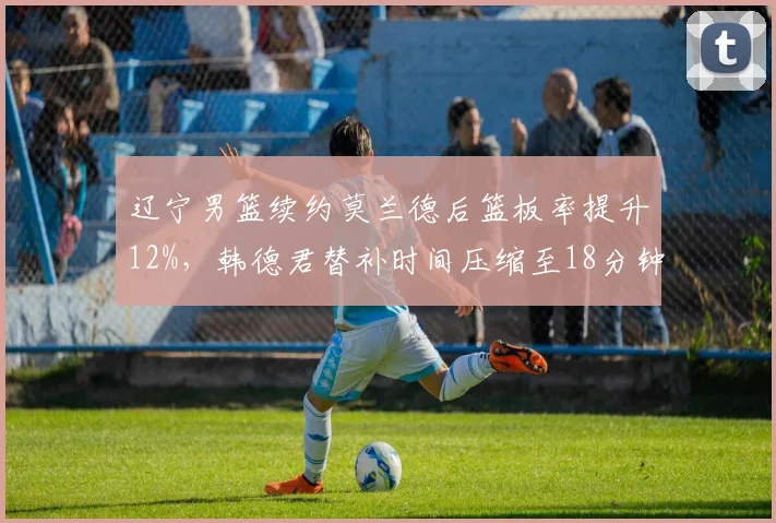 辽宁男篮续约莫兰德后篮板率提升12%，韩德君替补时间压缩至18分钟